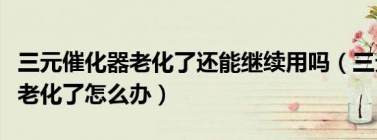 三元催化器老化了还能继续用吗（三元催化器老化了怎么办）