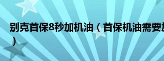 别克首保8秒加机油（首保机油需要加好的吗）
