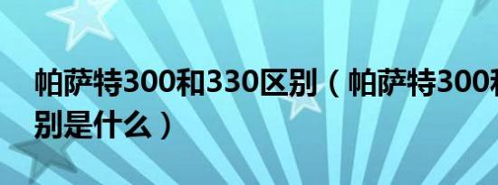 帕萨特300和330区别（帕萨特300和330区别是什么）