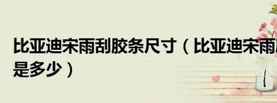 比亚迪宋雨刮胶条尺寸（比亚迪宋雨刷器规格是多少）