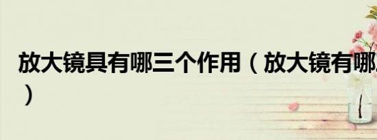 放大镜具有哪三个作用（放大镜有哪三个作用）