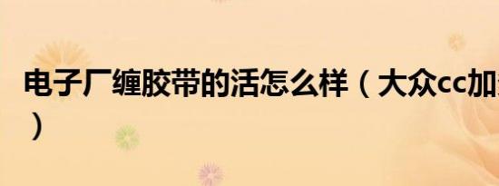 电子厂缠胶带的活怎么样（大众cc加多少机油）
