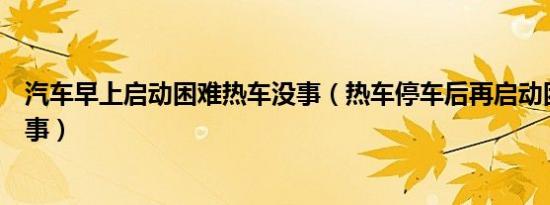 汽车早上启动困难热车没事（热车停车后再启动困难怎么回事）