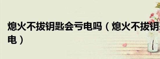 熄火不拔钥匙会亏电吗（熄火不拔钥匙多久没电）