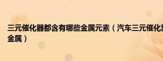 三元催化器都含有哪些金属元素（汽车三元催化里面含什么金属）