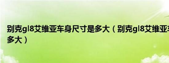 别克gl8艾维亚车身尺寸是多大（别克gl8艾维亚车身尺寸有多大）