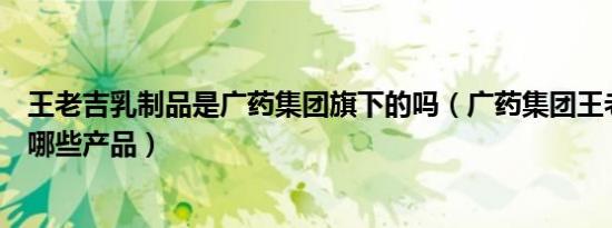 王老吉乳制品是广药集团旗下的吗（广药集团王老吉旗下有哪些产品）
