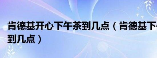 肯德基开心下午茶到几点（肯德基下午茶几点到几点）
