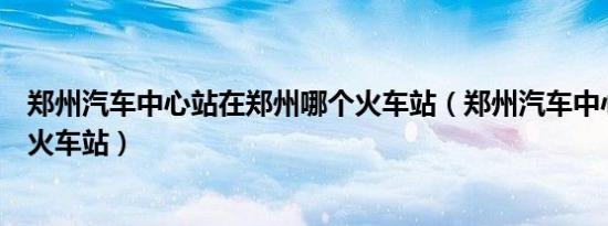 郑州汽车中心站在郑州哪个火车站（郑州汽车中心站是不是火车站）