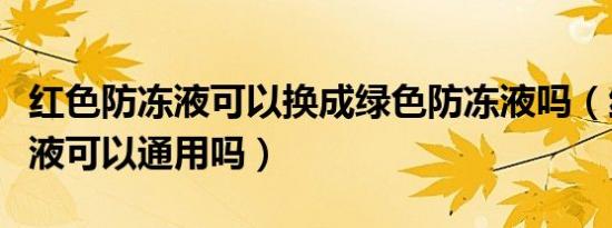 红色防冻液可以换成绿色防冻液吗（红色防冻液可以通用吗）