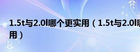 1.5t与2.0l哪个更实用（1.5t与2.0l哪个更实用）