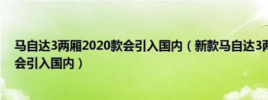 马自达3两厢2020款会引入国内（新款马自达3两厢版会不会引入国内）