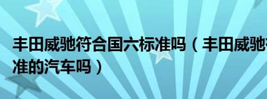 丰田威驰符合国六标准吗（丰田威驰有国六标准的汽车吗）