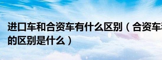 进口车和合资车有什么区别（合资车和进口车的区别是什么）