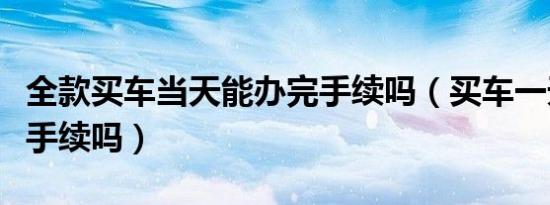 全款买车当天能办完手续吗（买车一天能办完手续吗）