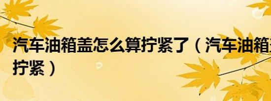 汽车油箱盖怎么算拧紧了（汽车油箱盖怎么算拧紧）