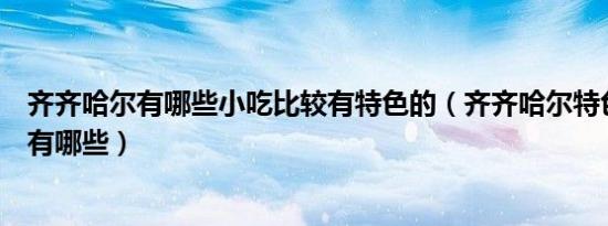齐齐哈尔有哪些小吃比较有特色的（齐齐哈尔特色美食小吃有哪些）