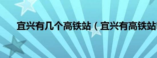 宜兴有几个高铁站（宜兴有高铁站吗）