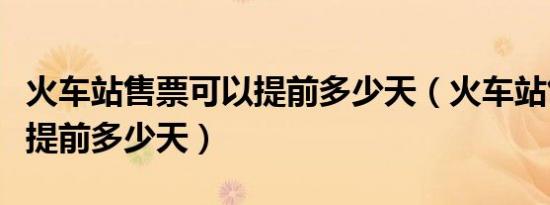 火车站售票可以提前多少天（火车站售票可以提前多少天）