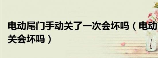 电动尾门手动关了一次会坏吗（电动尾门手动关会坏吗）