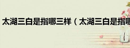 太湖三白是指哪三样（太湖三白是指哪三白）