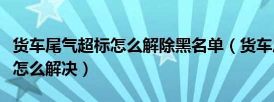 货车尾气超标怎么解除黑名单（货车尾气超标怎么解决）