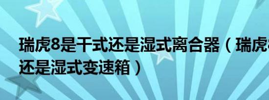 瑞虎8是干式还是湿式离合器（瑞虎8是干式还是湿式变速箱）
