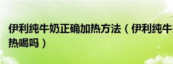 伊利纯牛奶正确加热方法（伊利纯牛奶可以加热喝吗）