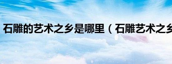 石雕的艺术之乡是哪里（石雕艺术之乡在哪）