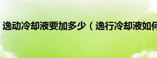 逸动冷却液要加多少（逸行冷却液如何加注）