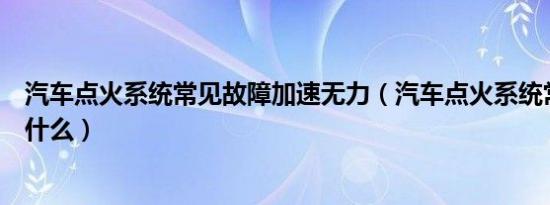 汽车点火系统常见故障加速无力（汽车点火系统常见故障是什么）
