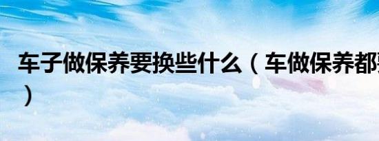 车子做保养要换些什么（车做保养都要换什么）