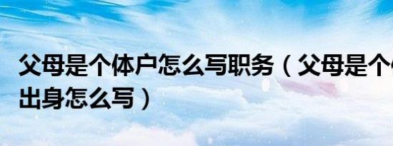 父母是个体户怎么写职务（父母是个体户家庭出身怎么写）