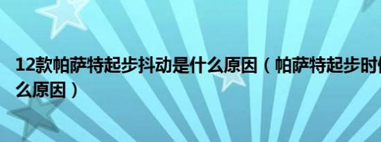 12款帕萨特起步抖动是什么原因（帕萨特起步时候有抖动什么原因）