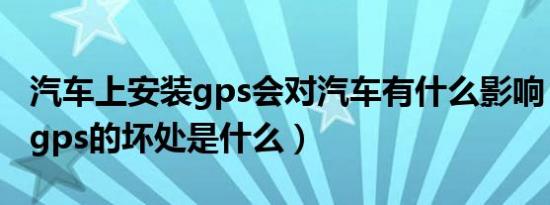 汽车上安装gps会对汽车有什么影响（车上装gps的坏处是什么）