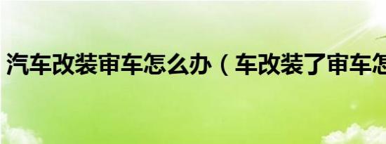 汽车改装审车怎么办（车改装了审车怎么办）