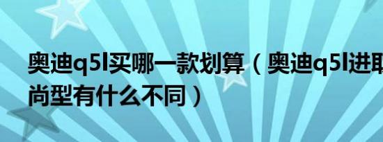 奥迪q5l买哪一款划算（奥迪q5l进取型和时尚型有什么不同）