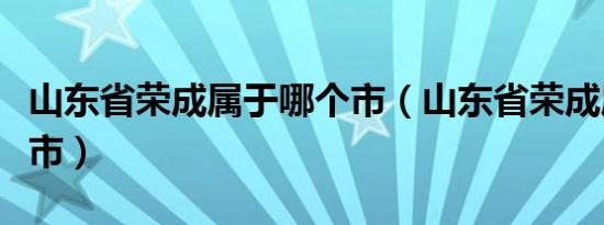 山东省荣成属于哪个市（山东省荣成属于哪个市）