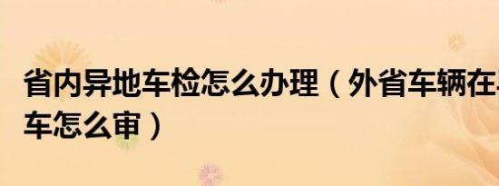 省内异地车检怎么办理（外省车辆在异地检车车怎么审）