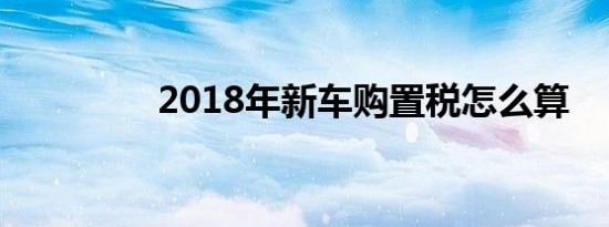 2018年新车购置税怎么算