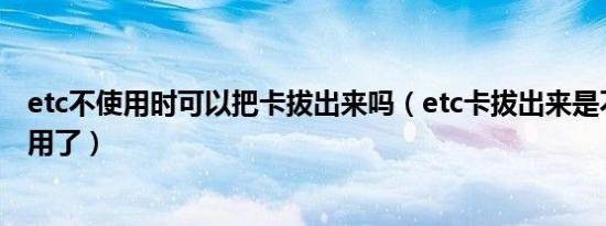 etc不使用时可以把卡拔出来吗（etc卡拔出来是不是就不能用了）