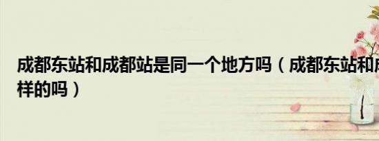 成都东站和成都站是同一个地方吗（成都东站和成都站是一样的吗）