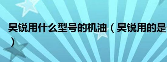 昊锐用什么型号的机油（昊锐用的是什么机油）