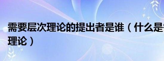 需要层次理论的提出者是谁（什么是需要层次理论）