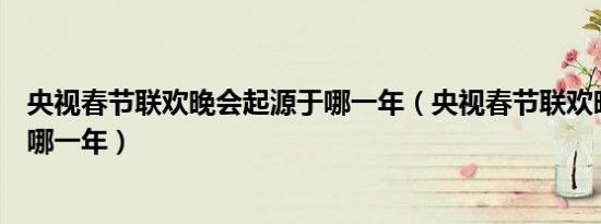 央视春节联欢晚会起源于哪一年（央视春节联欢晚会诞生于哪一年）