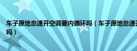 车子原地怠速开空调要内循环吗（车子原地怠速开空调可以吗）