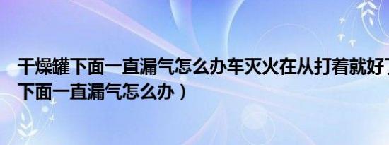 干燥罐下面一直漏气怎么办车灭火在从打着就好了（干燥罐下面一直漏气怎么办）