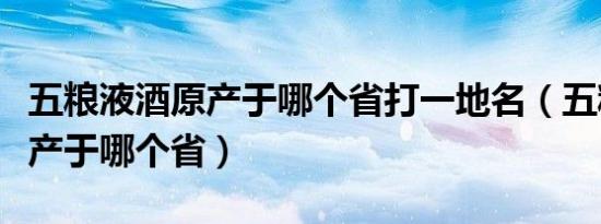 五粮液酒原产于哪个省打一地名（五粮液酒原产于哪个省）