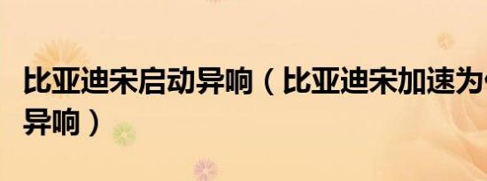 比亚迪宋启动异响（比亚迪宋加速为什么会有异响）