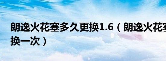 朗逸火花塞多久更换1.6（朗逸火花塞多久更换一次）